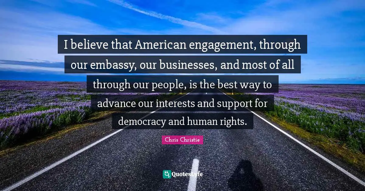 I believe that American engagement, through our embassy, our businesses, and most of all through our people, is the best way to advance our interests and support for democracy and human rights.