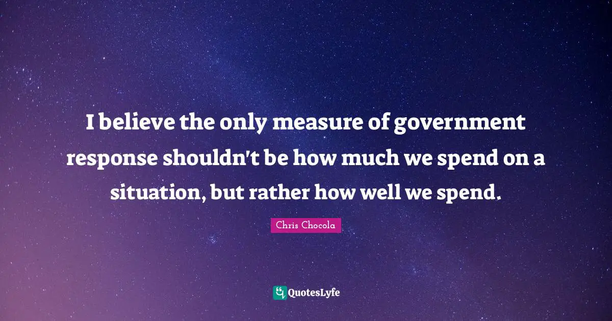 Chris Chocola Quotes: "I believe the only measure of government response shouldn't be how much we spend on a situation, but rather how well we spend."