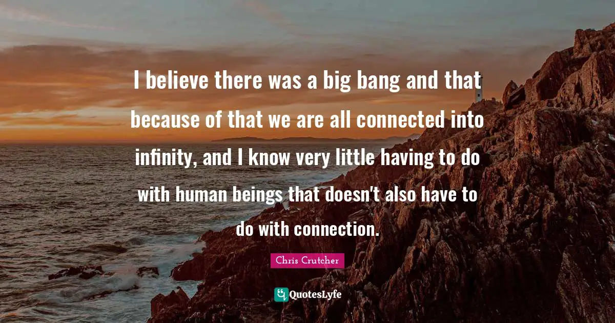 I believe there was a big bang and that because of that we are all connected into infinity, and I know very little having to do with human beings that doesn't also have to do with connection.