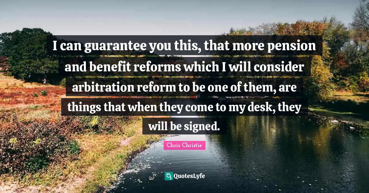 I can guarantee you this, that more pension and benefit reforms which I will consider arbitration reform to be one of them, are things that when they come to my desk, they will be signed.