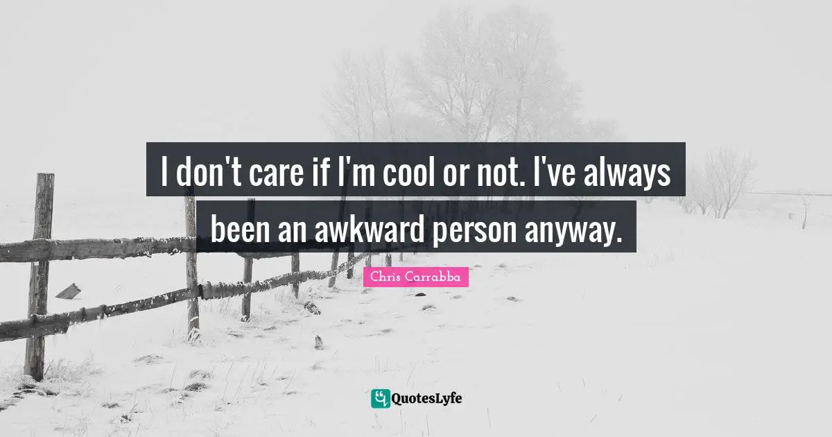 I don't care if I'm cool or not. I've always been an awkward person anyway.