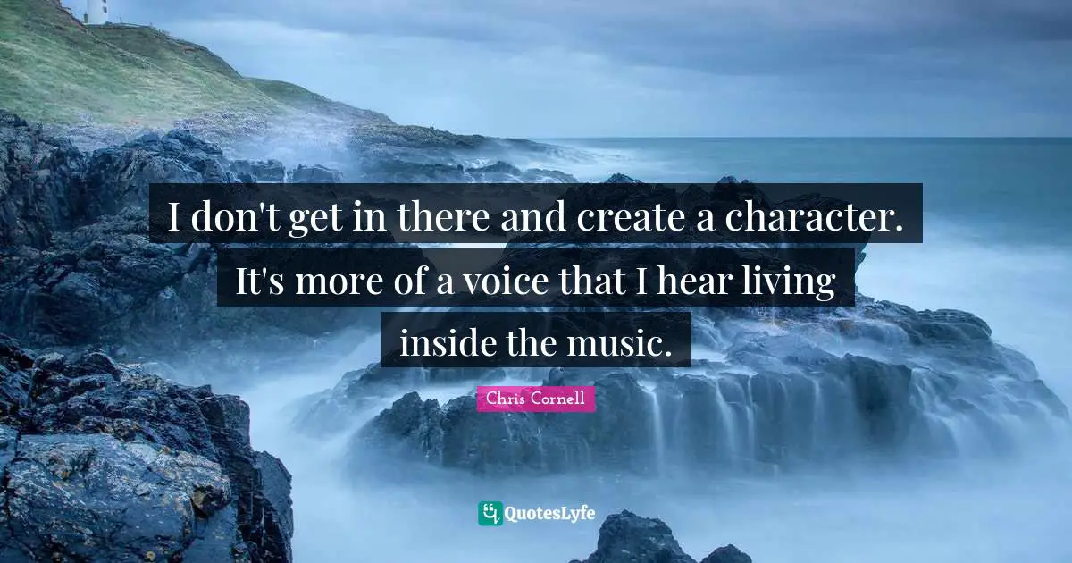 I don't get in there and create a character. It's more of a voice that I hear living inside the music.
