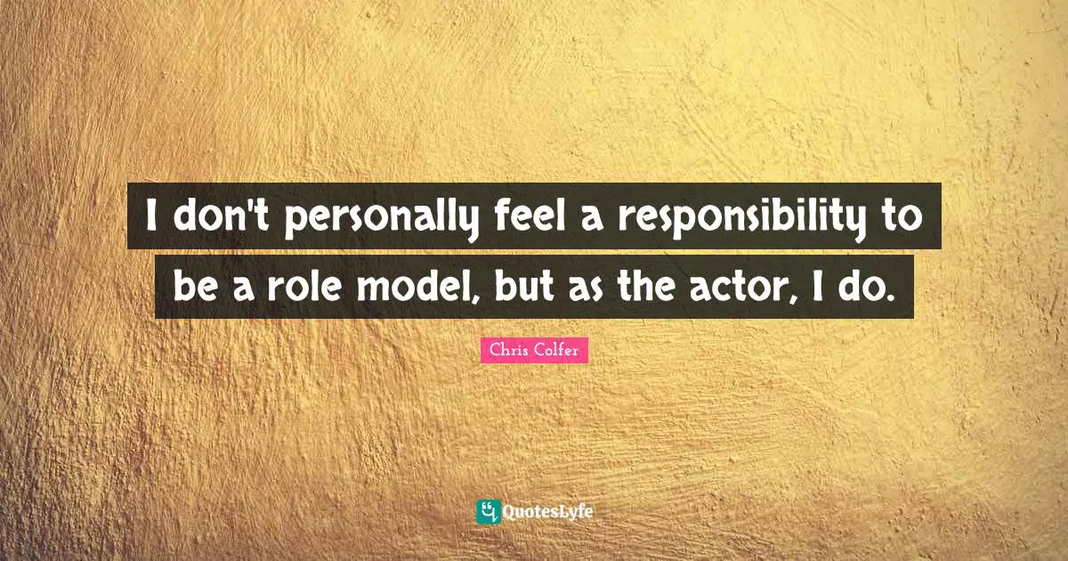 I don't personally feel a responsibility to be a role model, but as the actor, I do.