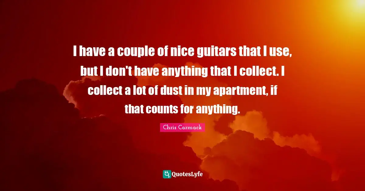 I have a couple of nice guitars that I use, but I don't have anything that I collect. I collect a lot of dust in my apartment, if that counts for anything.