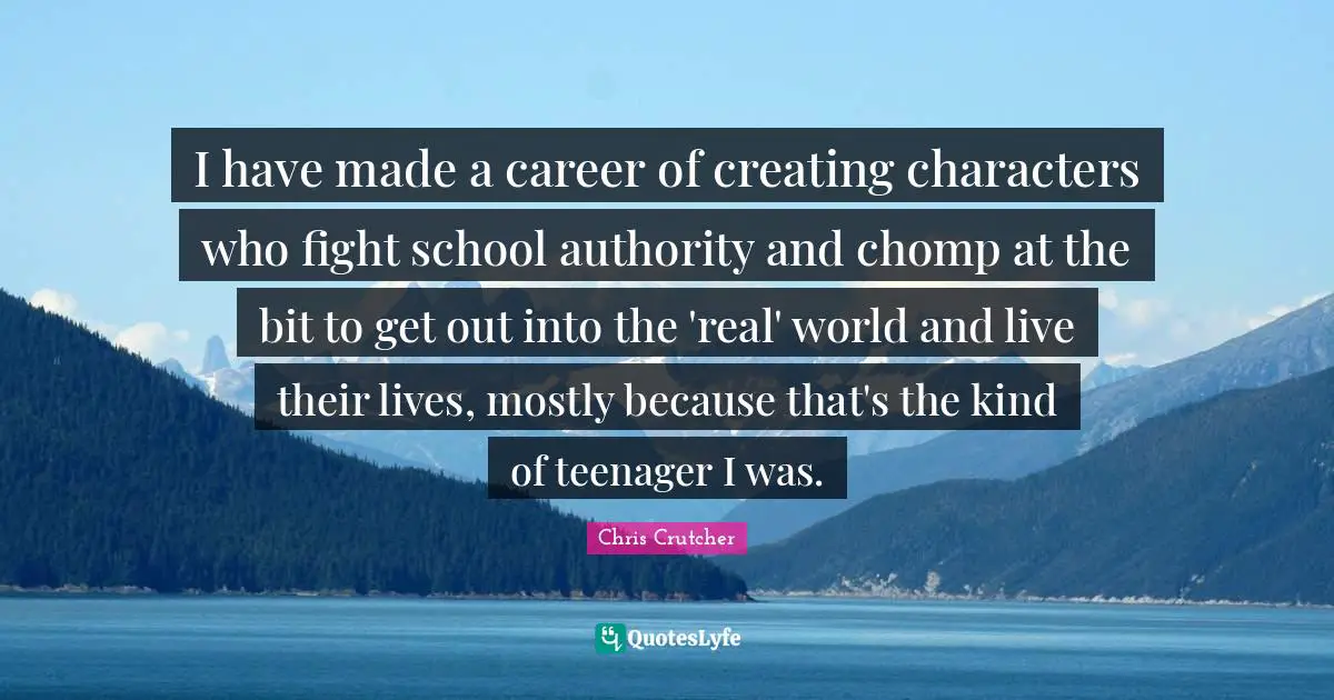 I have made a career of creating characters who fight school authority and chomp at the bit to get out into the 'real' world and live their lives, mostly because that's the kind of teenager I was.
