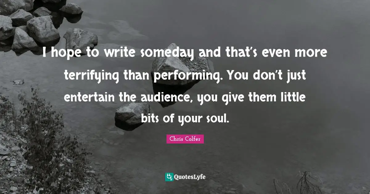 I hope to write someday and that’s even more terrifying than performing. You don’t just entertain the audience, you give them little bits of your soul.