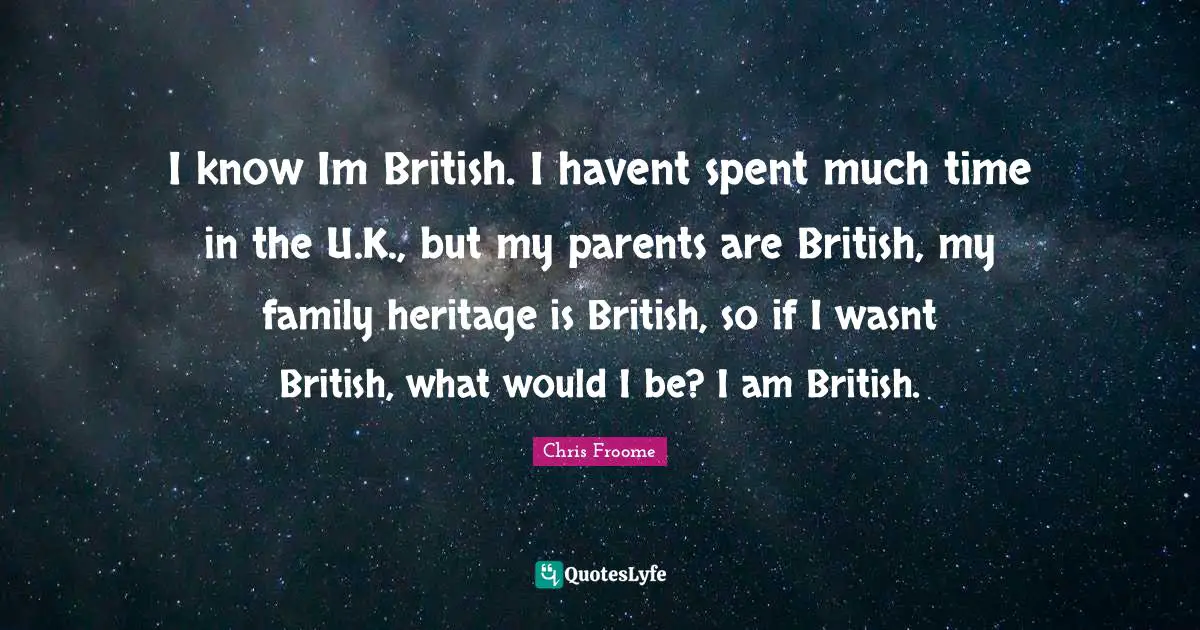 I know Im British. I havent spent much time in the U.K., but my parents are British, my family heritage is British, so if I wasnt British, what would I be? I am British.