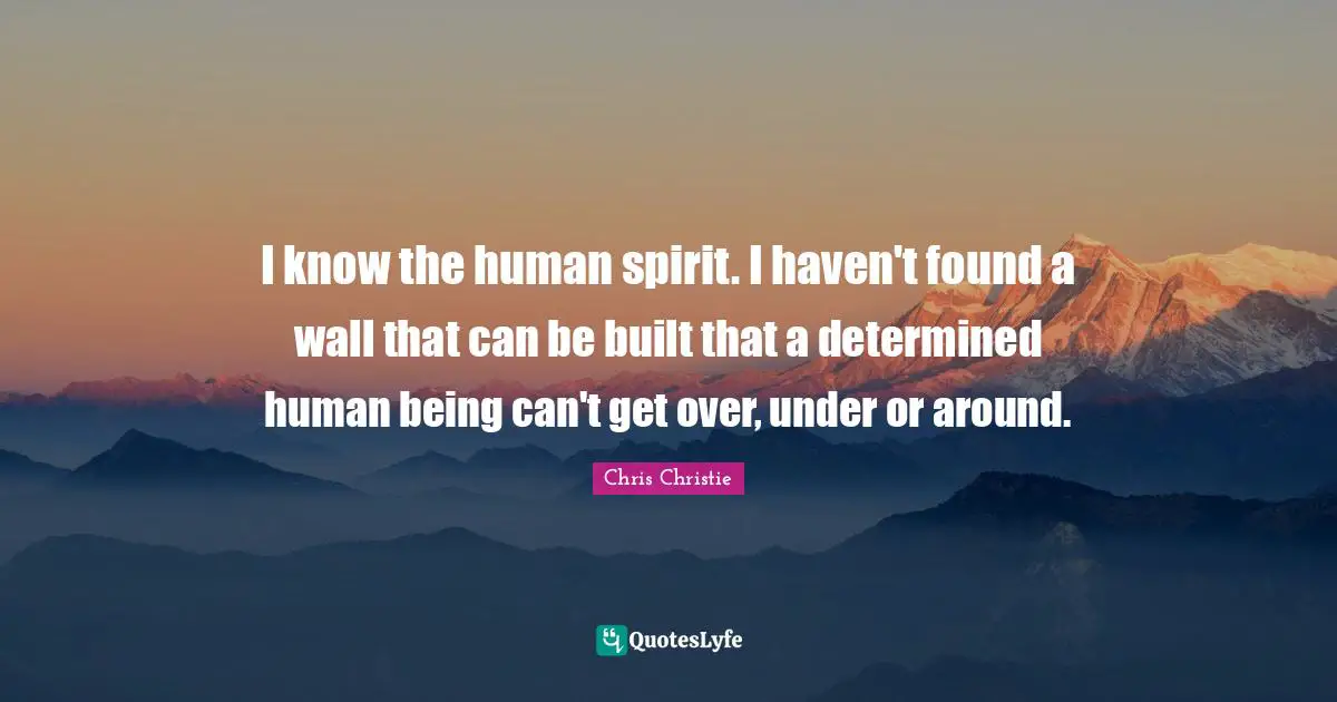 I know the human spirit. I haven't found a wall that can be built that a determined human being can't get over, under or around.