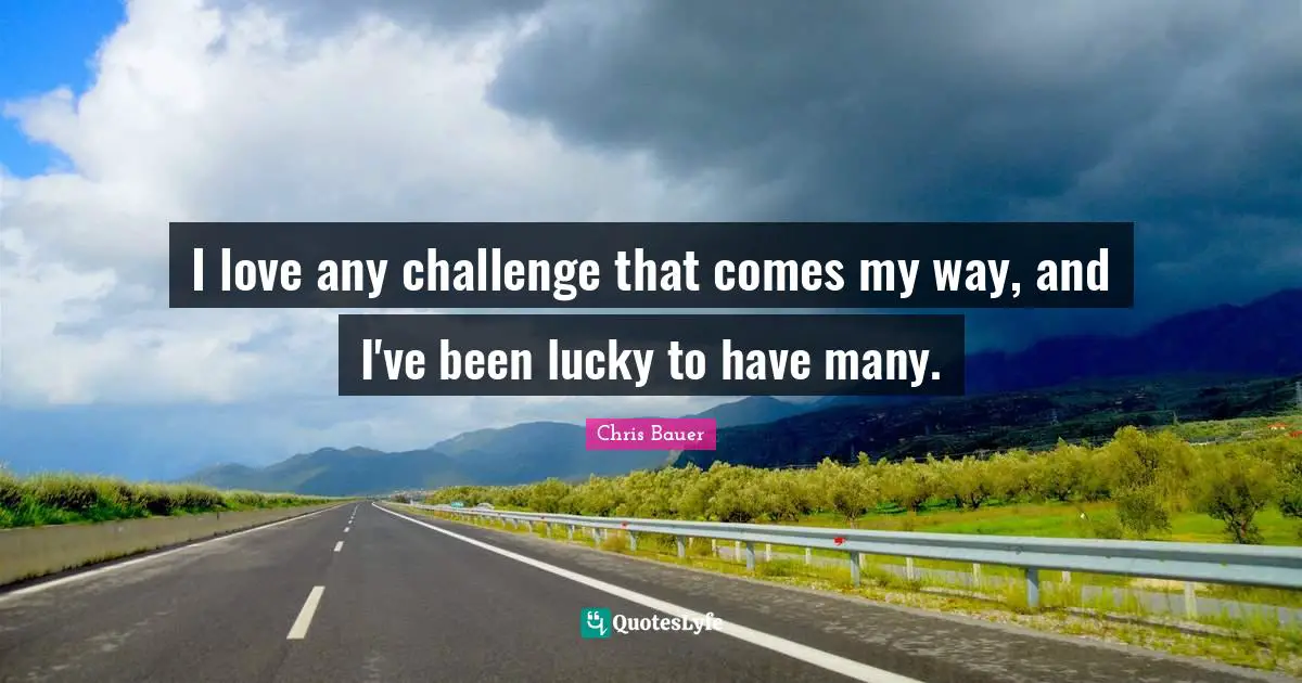I love any challenge that comes my way, and I've been lucky to have many.