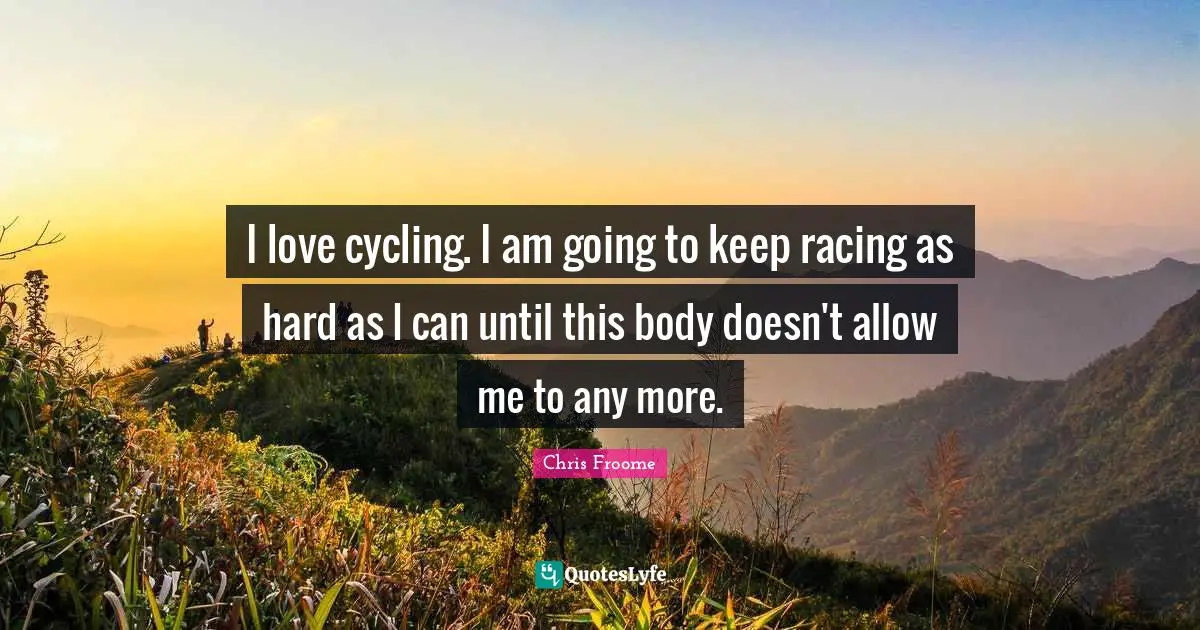 I love cycling. I am going to keep racing as hard as I can until this body doesn't allow me to any more.