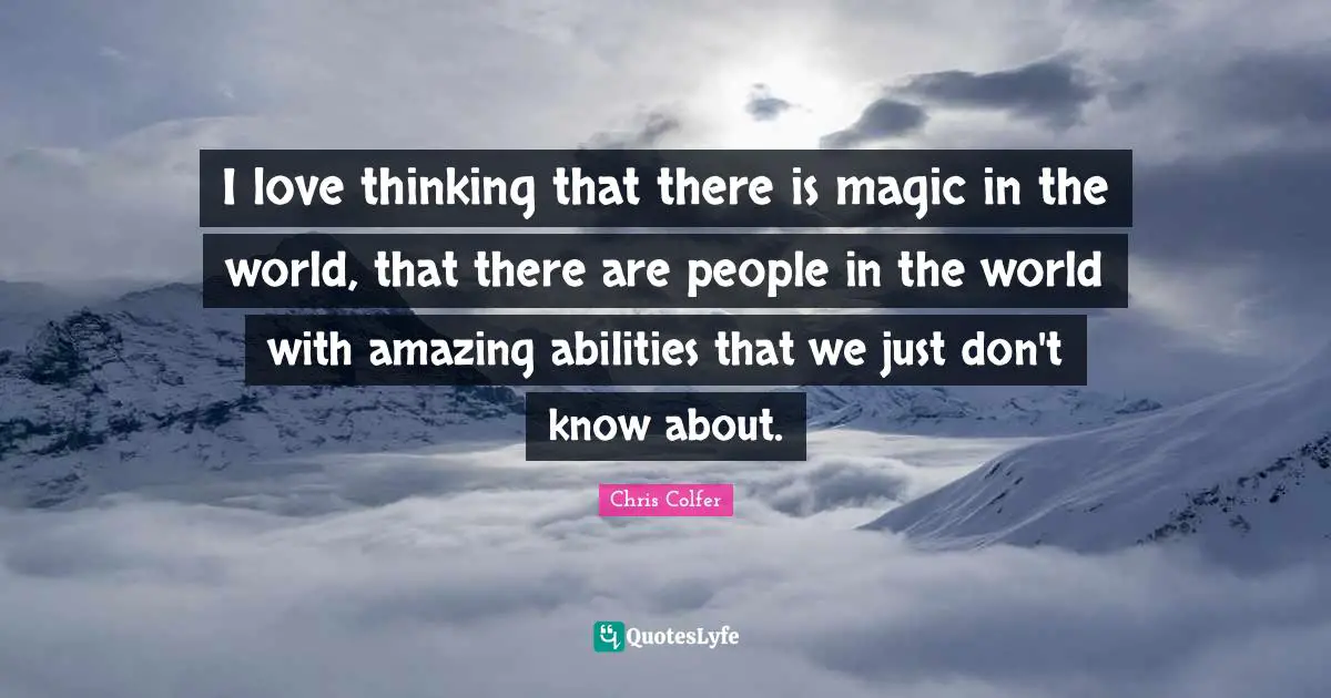 I love thinking that there is magic in the world, that there are people in the world with amazing abilities that we just don't know about.