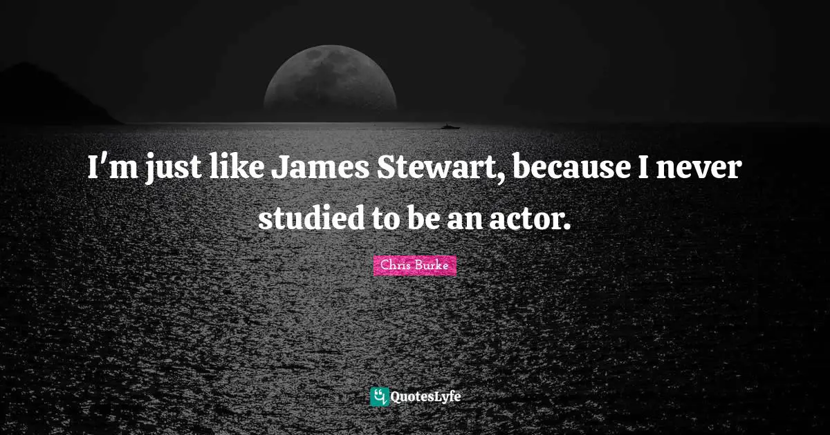 I'm just like James Stewart, because I never studied to be an actor.