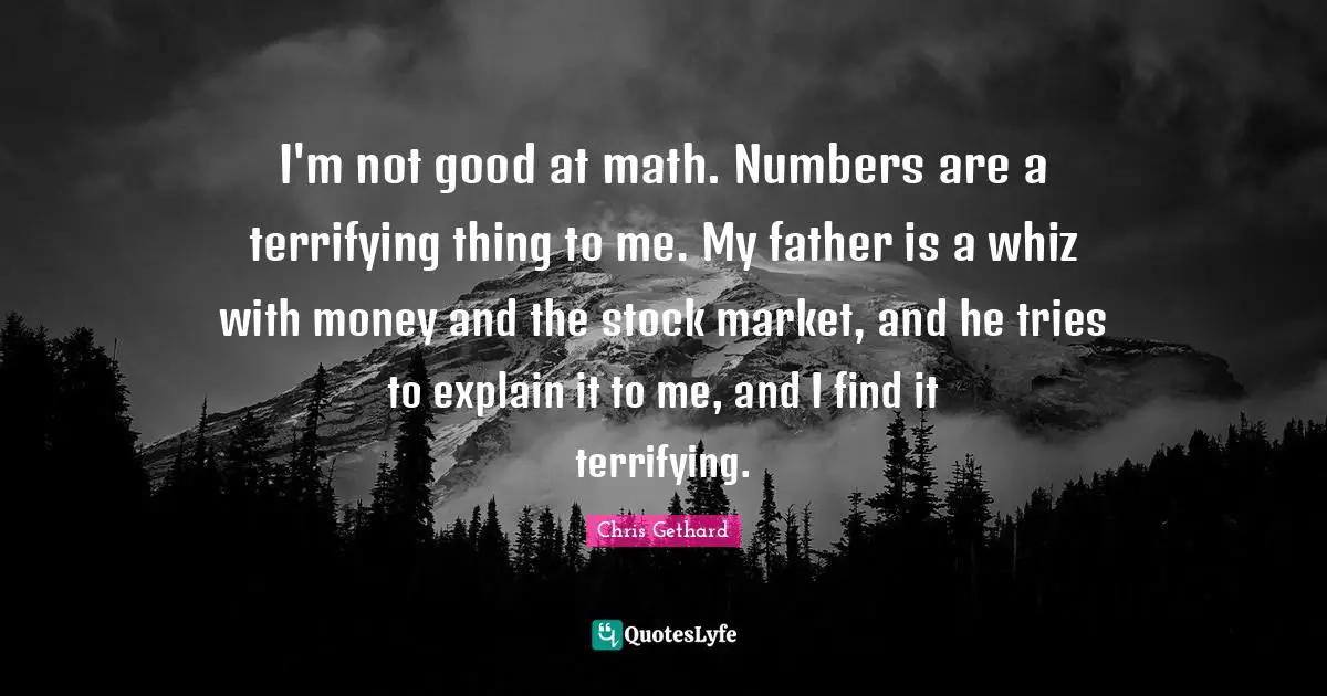 I'm not good at math. Numbers are a terrifying thing to me. My father is a whiz with money and the stock market, and he tries to explain it to me, and I find it terrifying.