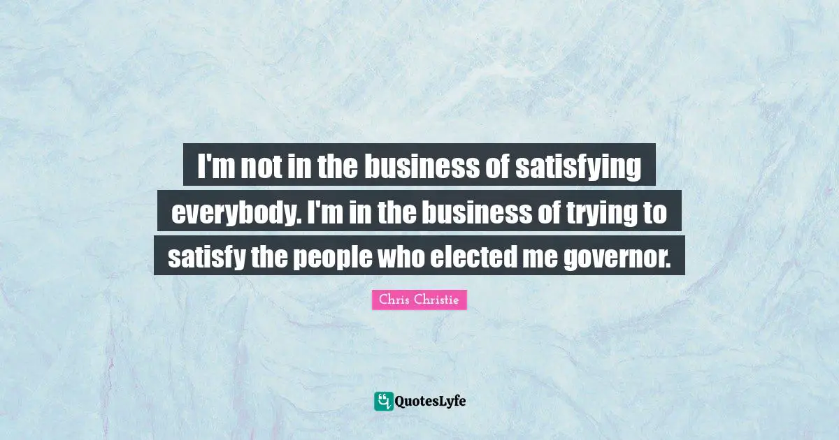 I'm not in the business of satisfying everybody. I'm in the business of trying to satisfy the people who elected me governor.