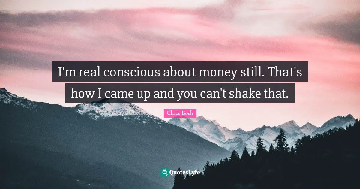 I'm real conscious about money still. That's how I came up and you can't shake that.