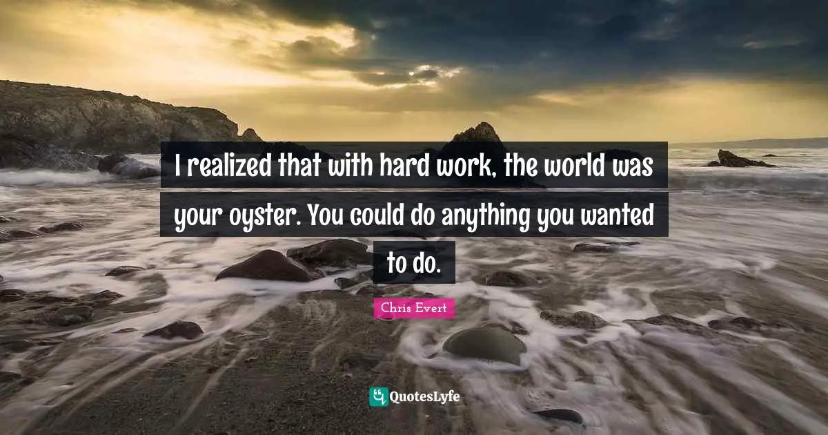 I realized that with hard work, the world was your oyster. You could do anything you wanted to do.
