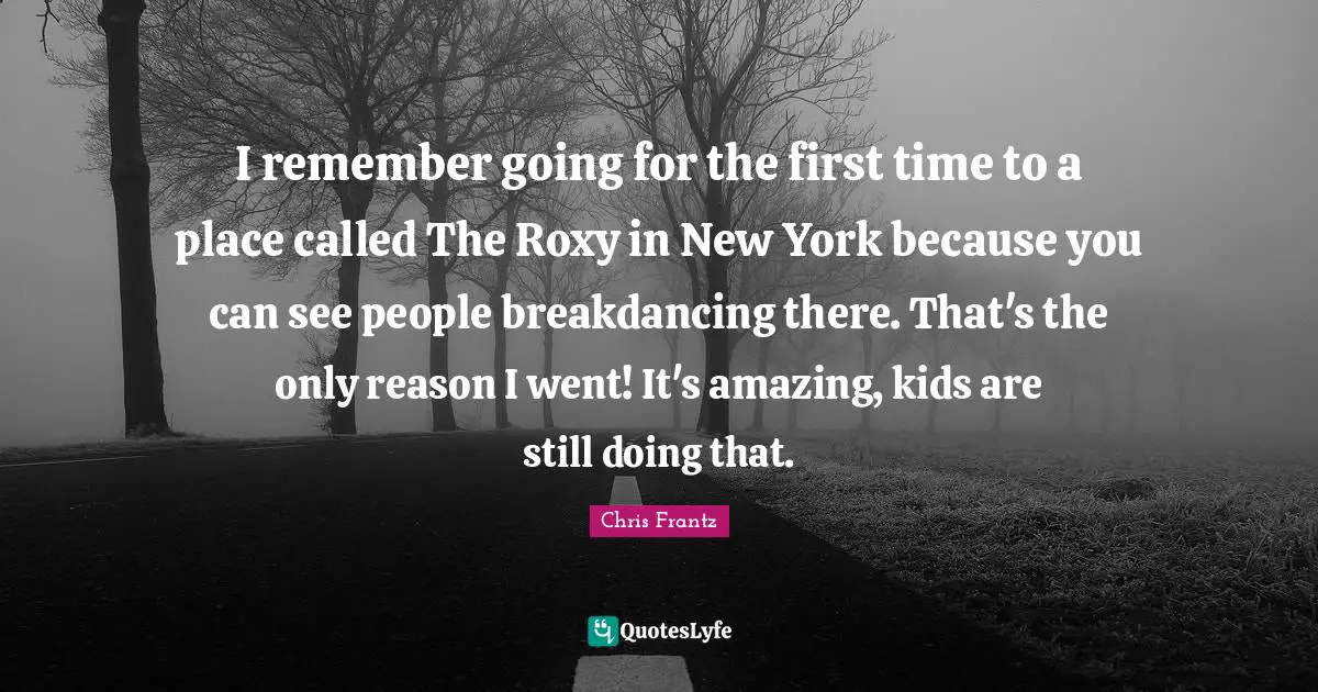 I remember going for the first time to a place called The Roxy in New York because you can see people breakdancing there. That's the only reason I went! It's amazing, kids are still doing that.