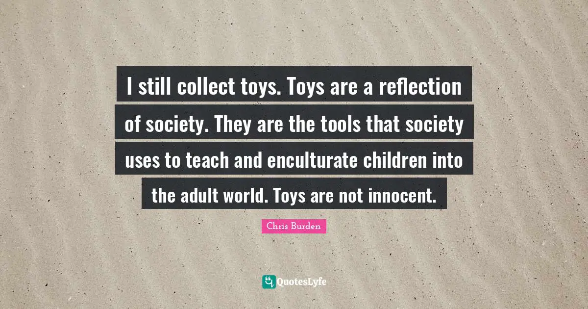 I still collect toys. Toys are a reflection of society. They are the tools that society uses to teach and enculturate children into the adult world. Toys are not innocent.
