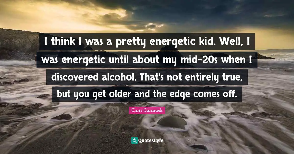 I think I was a pretty energetic kid. Well, I was energetic until about my mid-20s when I discovered alcohol. That's not entirely true, but you get older and the edge comes off.