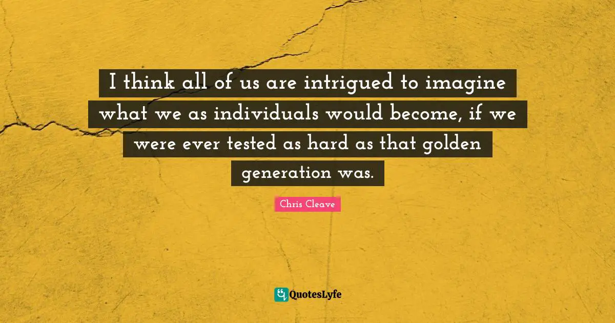 I think all of us are intrigued to imagine what we as individuals would become, if we were ever tested as hard as that golden generation was.