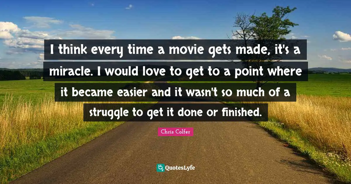 I think every time a movie gets made, it's a miracle. I would love to get to a point where it became easier and it wasn't so much of a struggle to get it done or finished.