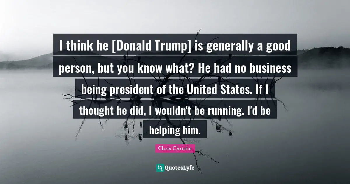 I think he [Donald Trump] is generally a good person, but you know what? He had no business being president of the United States. If I thought he did, I wouldn't be running. I'd be helping him.