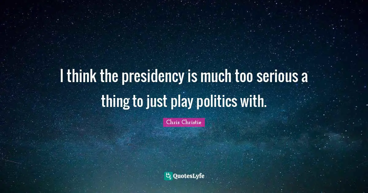 I think the presidency is much too serious a thing to just play politics with.