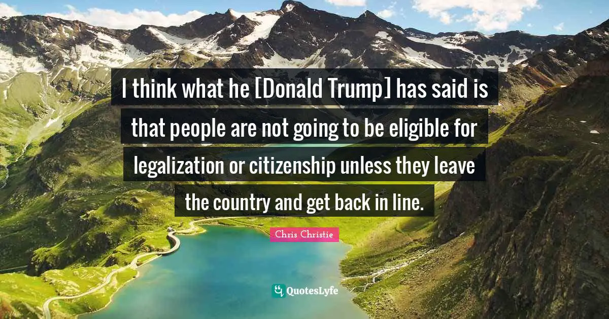 I think what he [Donald Trump] has said is that people are not going to be eligible for legalization or citizenship unless they leave the country and get back in line.