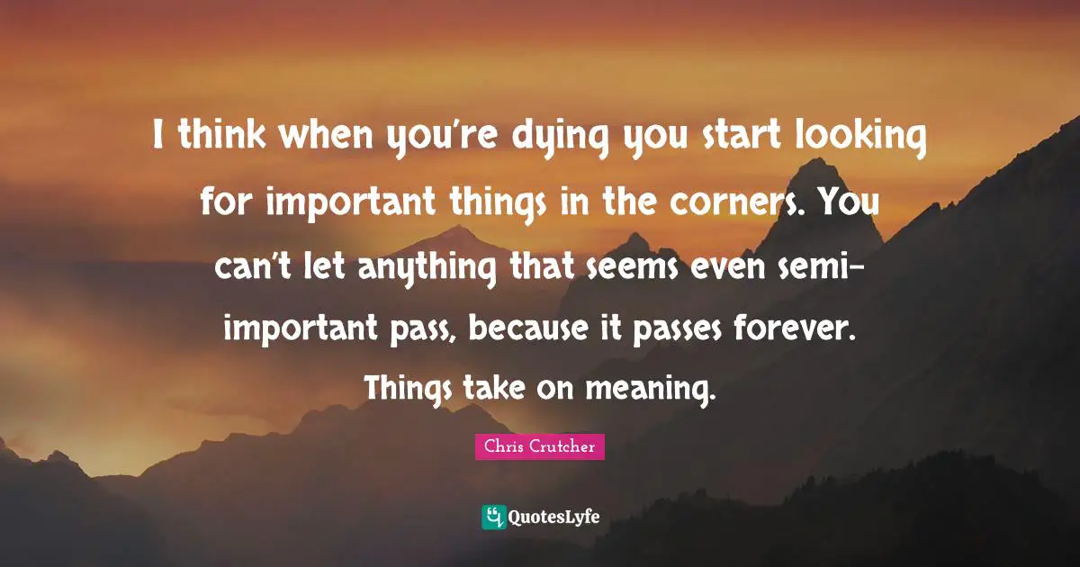 I think when you’re dying you start looking for important things in the corners. You can’t let anything that seems even semi-important pass, because it passes forever. Things take on meaning.