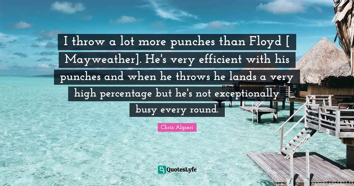 I throw a lot more punches than Floyd [ Mayweather]. He's very efficient with his punches and when he throws he lands a very high percentage but he's not exceptionally busy every round.