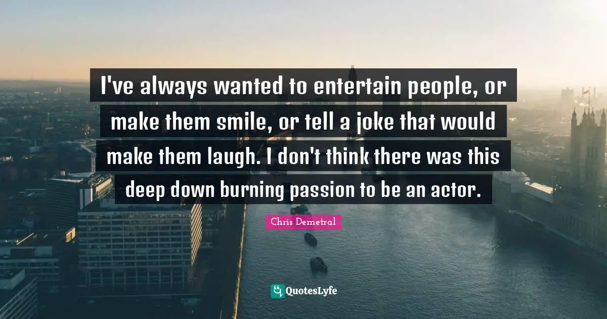 I've always wanted to entertain people, or make them smile, or tell a joke that would make them laugh. I don't think there was this deep down burning passion to be an actor.