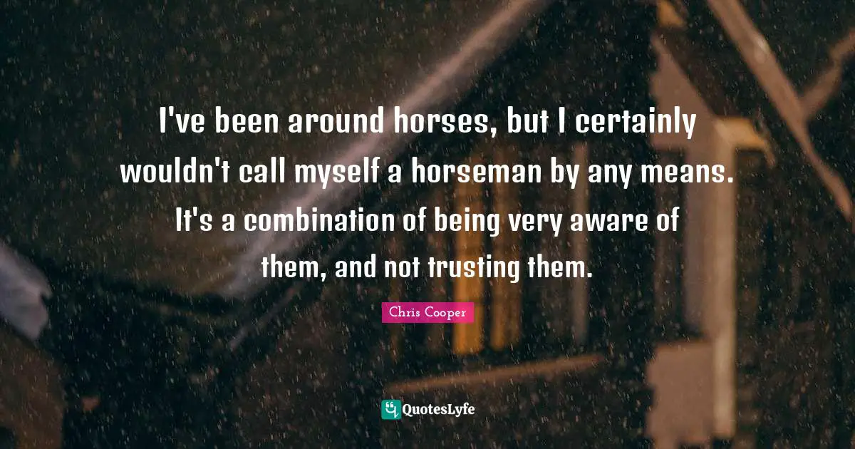 T Cooper Quotes: "I've been around horses, but I certainly wouldn't call myself a horseman by any means. It's a combination of being very aware of them, and not trusting them."