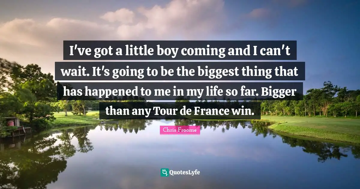 I've got a little boy coming and I can't wait. It's going to be the biggest thing that has happened to me in my life so far. Bigger than any Tour de France win.