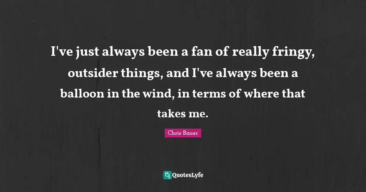 I've just always been a fan of really fringy, outsider things, and I've always been a balloon in the wind, in terms of where that takes me.