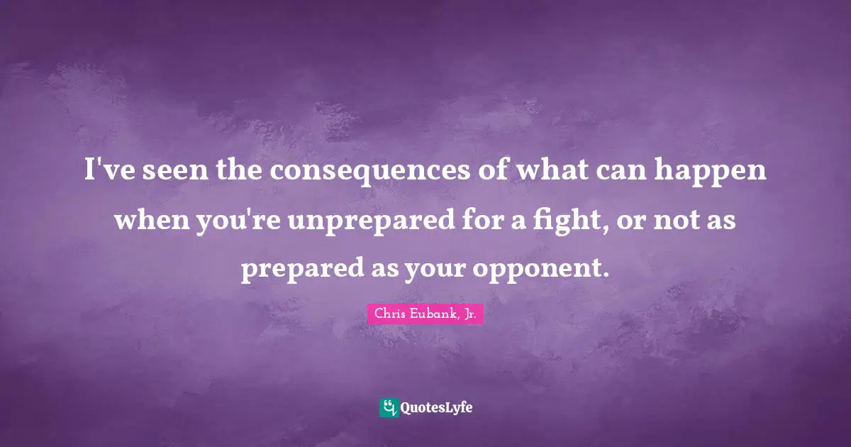 I've seen the consequences of what can happen when you're unprepared for a fight, or not as prepared as your opponent.