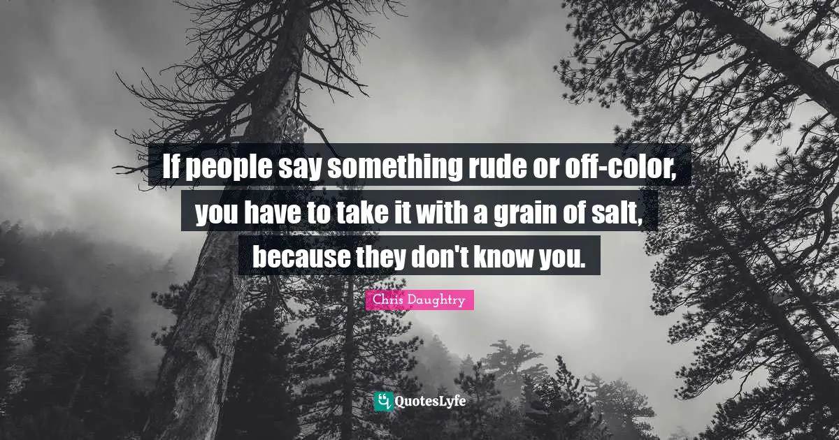 If people say something rude or off-color, you have to take it with a grain of salt, because they don't know you.