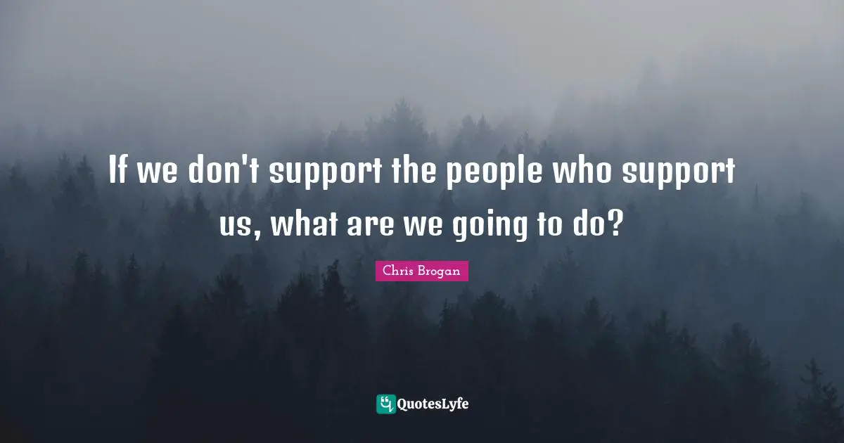 If we don't support the people who support us, what are we going to do?