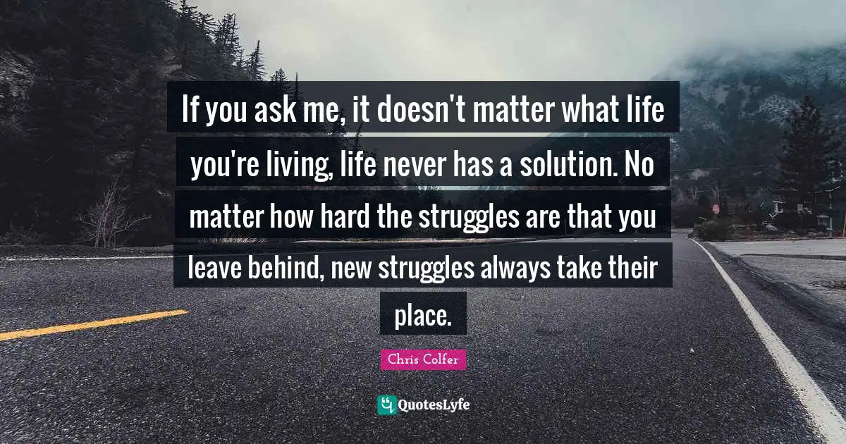 If you ask me, it doesn't matter what life you're living, life never has a solution. No matter how hard the struggles are that you leave behind, new struggles always take their place.