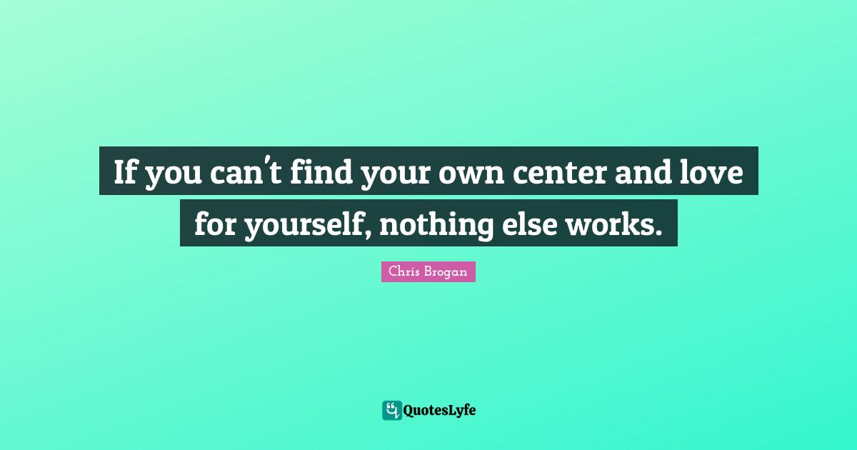 If you can't find your own center and love for yourself, nothing else works.