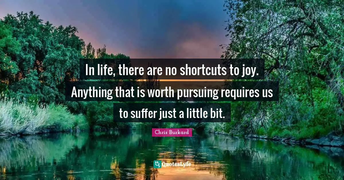 In life, there are no shortcuts to joy. Anything that is worth pursuing requires us to suffer just a little bit.