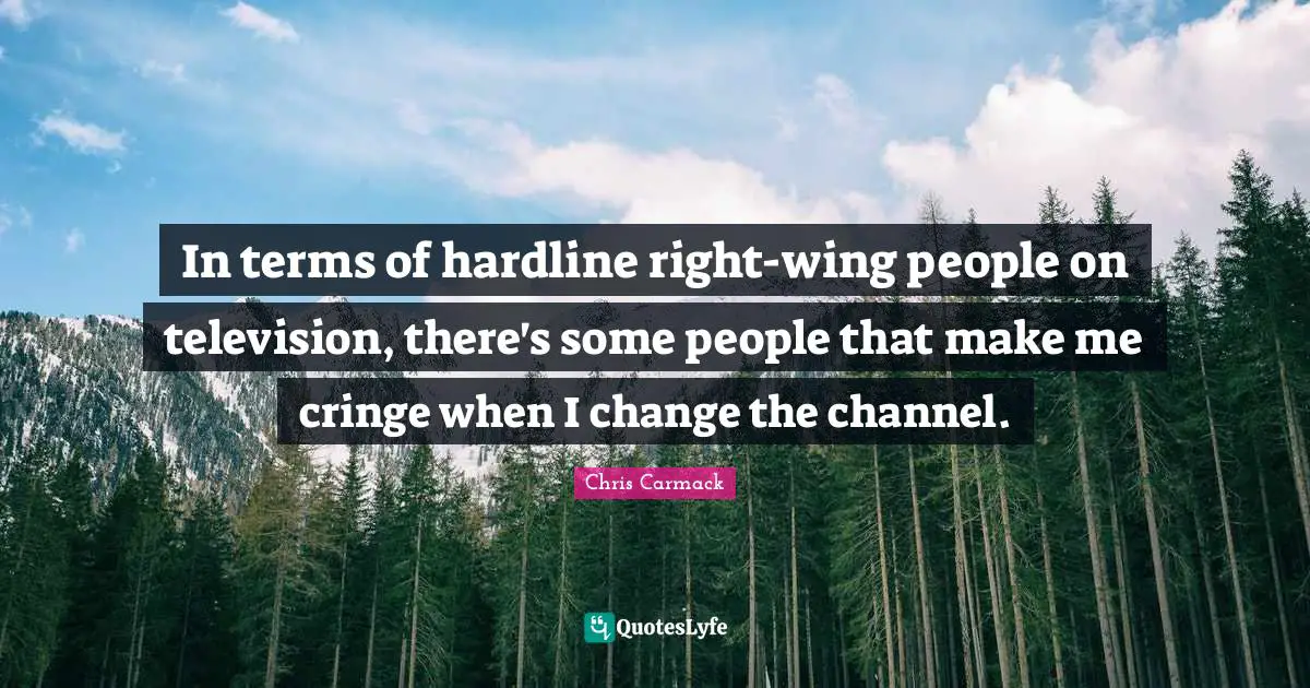 In terms of hardline right-wing people on television, there's some people that make me cringe when I change the channel.