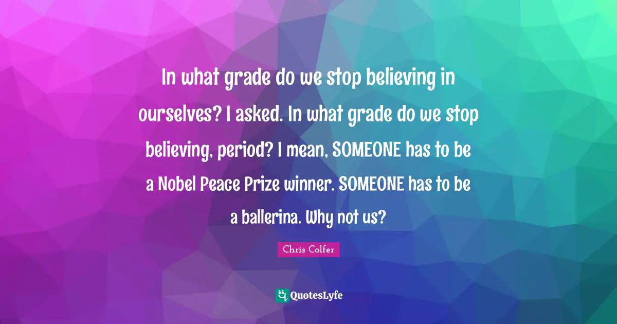 In what grade do we stop believing in ourselves? I asked. In what grade do we stop believing, period? I mean, SOMEONE has to be a Nobel Peace Prize winner. SOMEONE has to be a ballerina. Why not us?