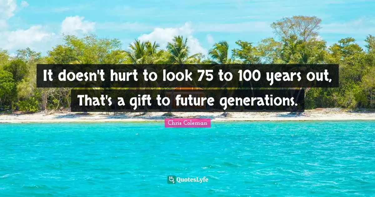 It doesn't hurt to look 75 to 100 years out, That's a gift to future generations.