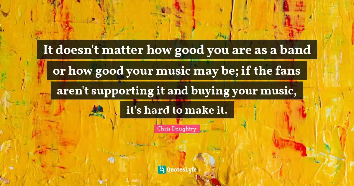 It doesn't matter how good you are as a band or how good your music may be; if the fans aren't supporting it and buying your music, it's hard to make it.