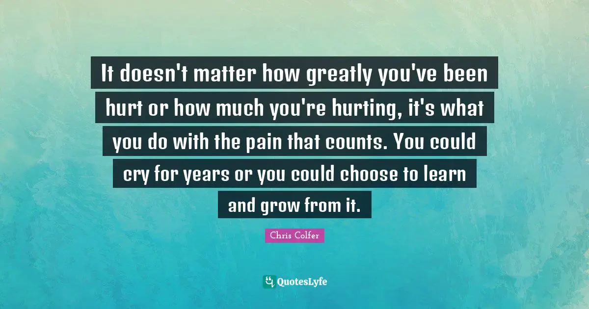 It doesn't matter how greatly you've been hurt or how much you're hurting, it's what you do with the pain that counts. You could cry for years or you could choose to learn and grow from it.