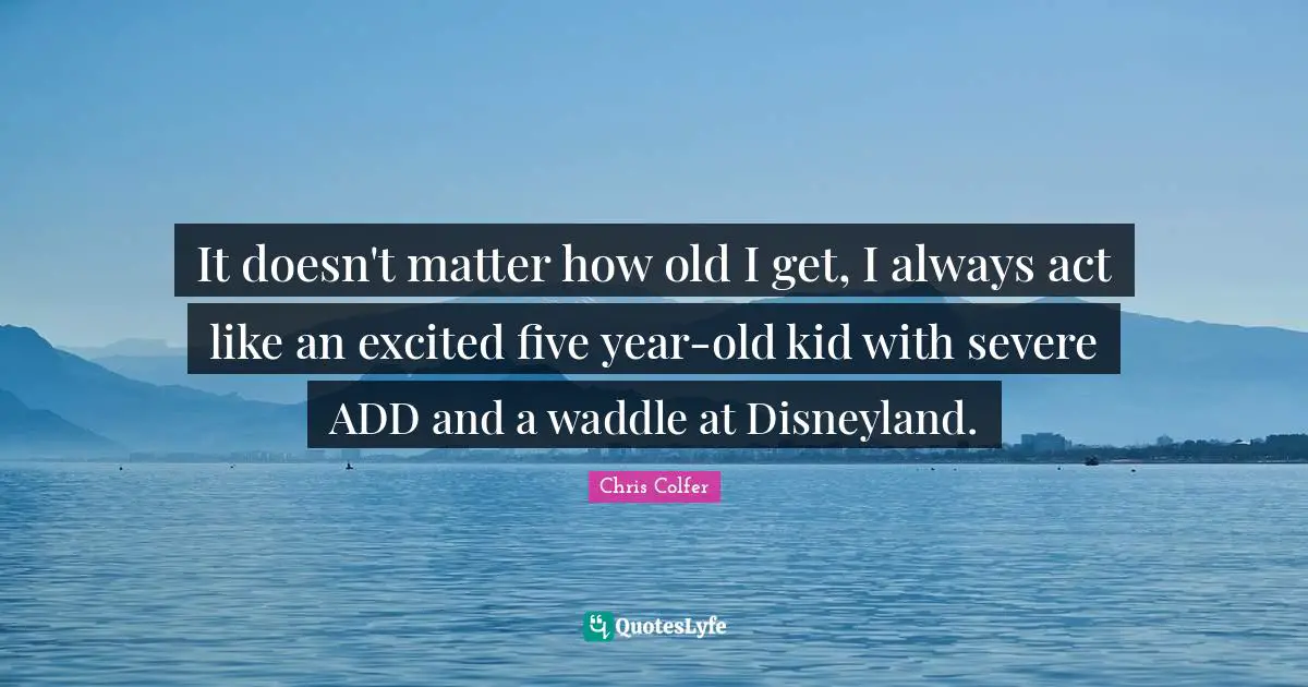 It doesn't matter how old I get, I always act like an excited five year-old kid with severe ADD and a waddle at Disneyland.