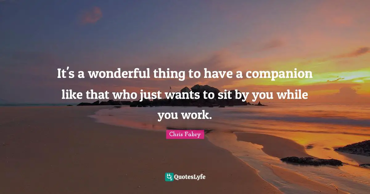 It's a wonderful thing to have a companion like that who just wants to sit by you while you work.