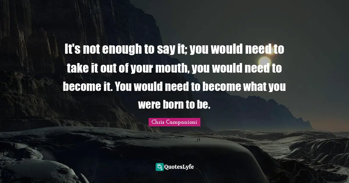 It's not enough to say it; you would need to take it out of your mouth, you would need to become it. You would need to become what you were born to be.