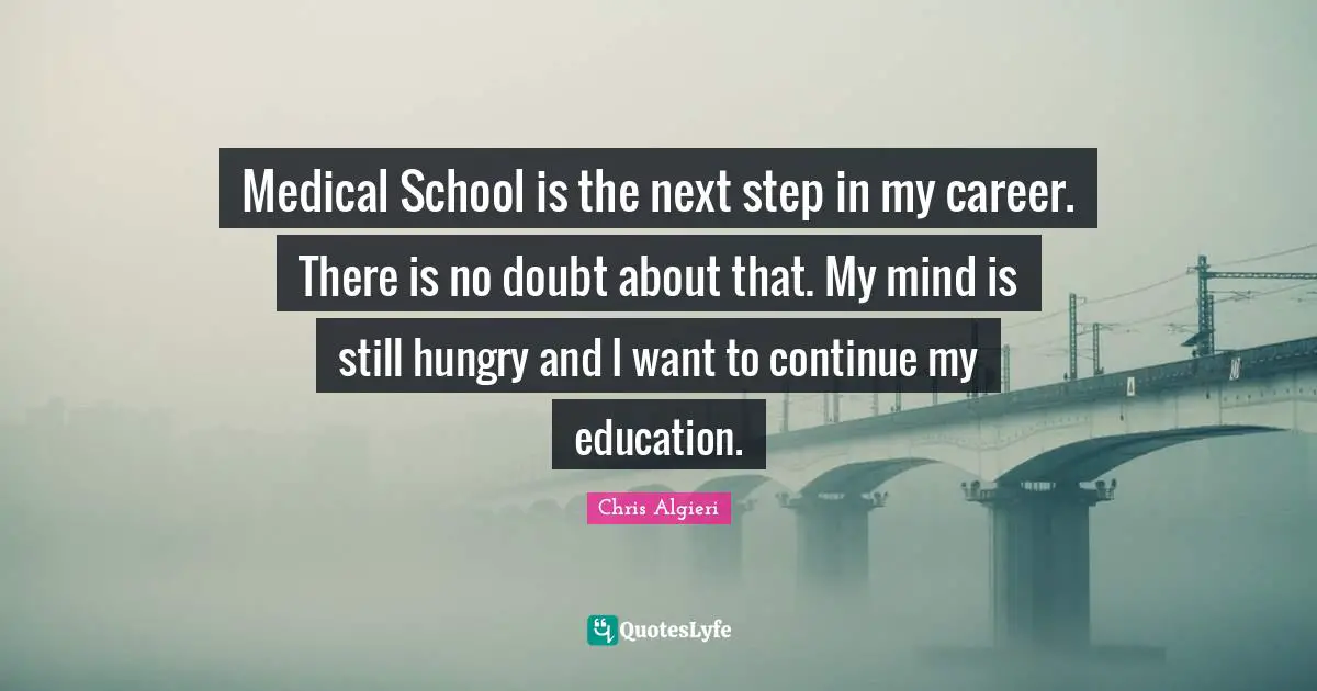 Medical School is the next step in my career. There is no doubt about that. My mind is still hungry and I want to continue my education.