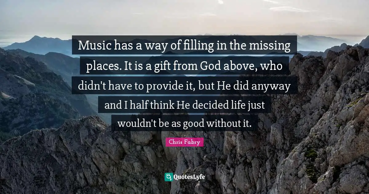 Music has a way of filling in the missing places. It is a gift from God above, who didn't have to provide it, but He did anyway and I half think He decided life just wouldn't be as good without it.